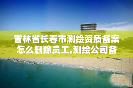 吉林省長春市測繪資質備案怎么刪除員工,測繪公司備案登記。