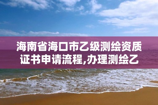 海南省海口市乙級測繪資質(zhì)證書申請流程,辦理測繪乙級資質(zhì)要求。