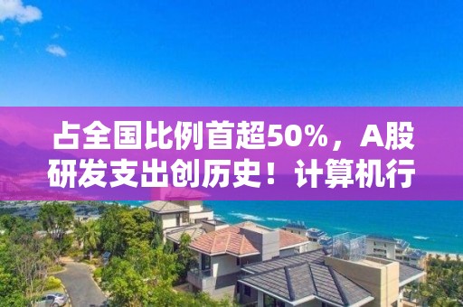 占全國比例首超50%，A股研發(fā)支出創(chuàng)歷史！計算機行業(yè)最舍得投入，34家公司拿出超一半營收搞研發(fā)