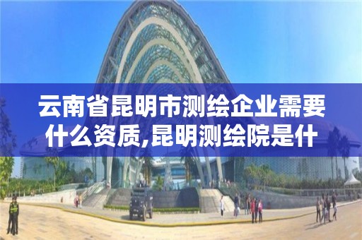 云南省昆明市測繪企業需要什么資質,昆明測繪院是什么單位。