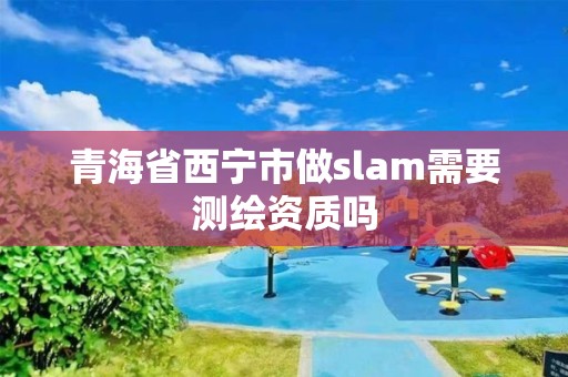 青海省西寧市做slam需要測繪資質嗎