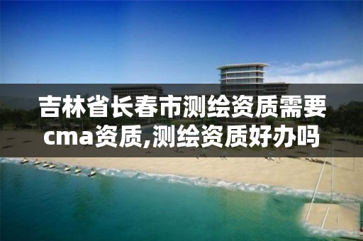 吉林省長春市測繪資質需要cma資質,測繪資質好辦嗎