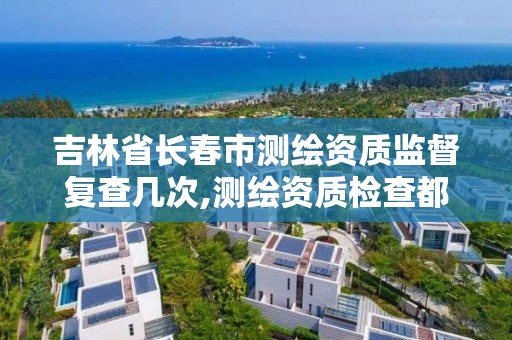 吉林省長春市測繪資質監督復查幾次,測繪資質檢查都檢查啥