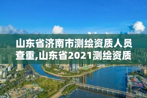 山東省濟南市測繪資質人員查重,山東省2021測繪資質延期公告