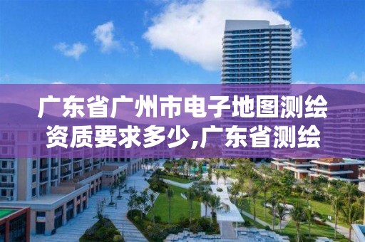 廣東省廣州市電子地圖測繪資質(zhì)要求多少,廣東省測繪資質(zhì)辦理流程。