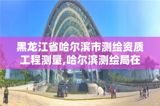 黑龍江省哈爾濱市測繪資質工程測量,哈爾濱測繪局在哪