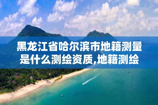 黑龍江省哈爾濱市地籍測量是什么測繪資質,地籍測繪的工作流程是什么?。