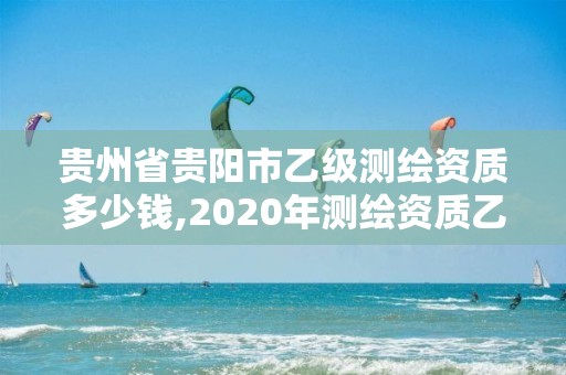 貴州省貴陽市乙級(jí)測繪資質(zhì)多少錢,2020年測繪資質(zhì)乙級(jí)需要什么條件