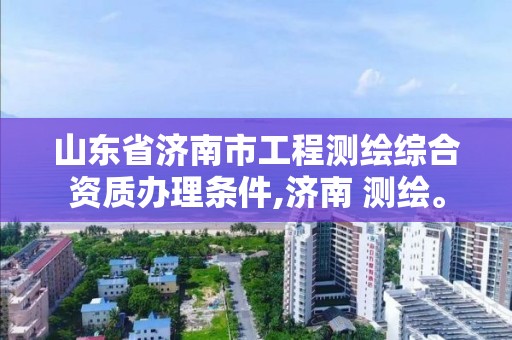 山東省濟南市工程測繪綜合資質辦理條件,濟南 測繪。