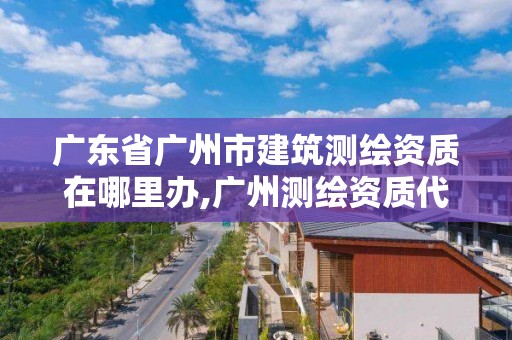 廣東省廣州市建筑測(cè)繪資質(zhì)在哪里辦,廣州測(cè)繪資質(zhì)代辦