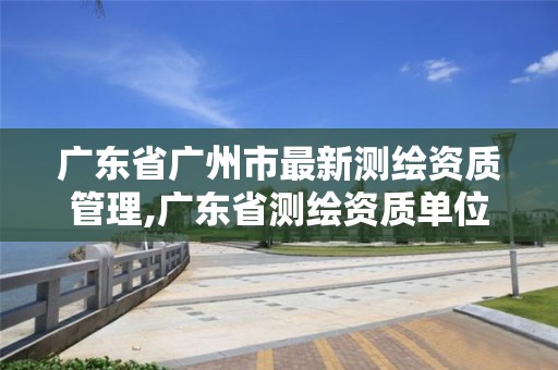 廣東省廣州市最新測繪資質管理,廣東省測繪資質單位名單