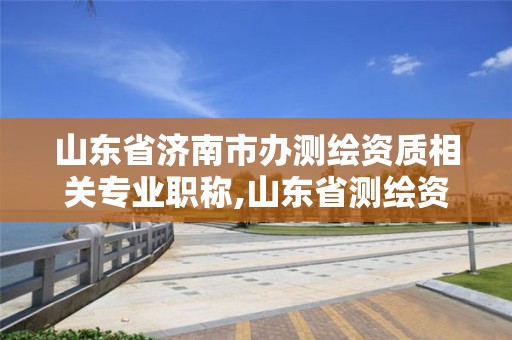 山東省濟南市辦測繪資質相關專業職稱,山東省測繪資質管理規定