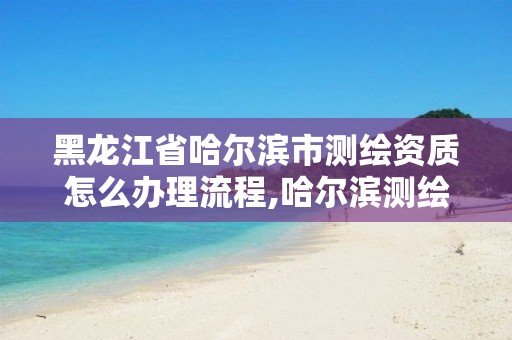 黑龍江省哈爾濱市測繪資質怎么辦理流程,哈爾濱測繪局是干什么的。