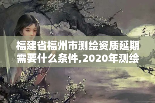 福建省福州市測繪資質延期需要什么條件,2020年測繪資質證書延期