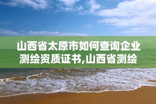 山西省太原市如何查詢企業測繪資質證書,山西省測繪單位名單。