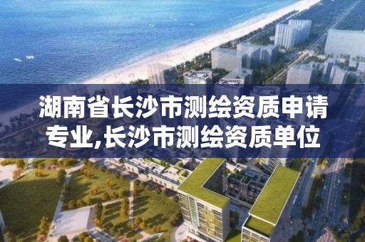 湖南省長沙市測繪資質(zhì)申請專業(yè),長沙市測繪資質(zhì)單位名單