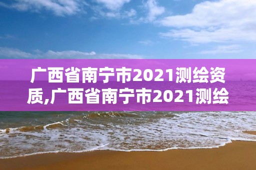 廣西省南寧市2021測繪資質,廣西省南寧市2021測繪資質公布