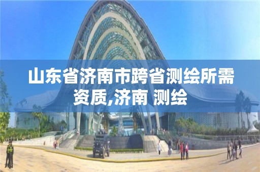 山東省濟南市跨省測繪所需資質,濟南 測繪