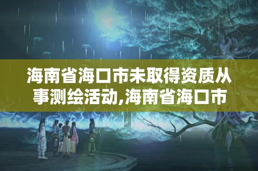 海南省海口市未取得資質從事測繪活動,海南省海口市未取得資質從事測繪活動怎么處罰