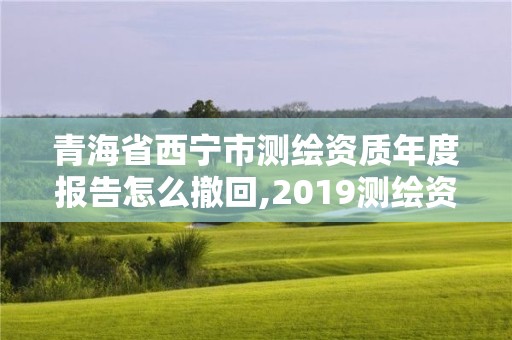 青海省西寧市測繪資質年度報告怎么撤回,2019測繪資質年審政策。