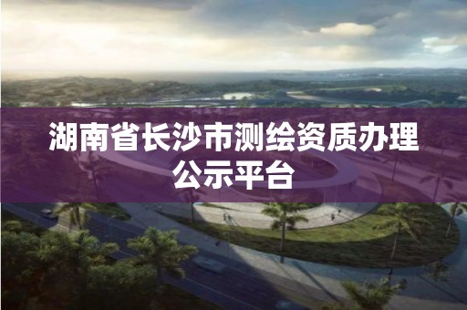 湖南省長沙市測繪資質(zhì)辦理公示平臺