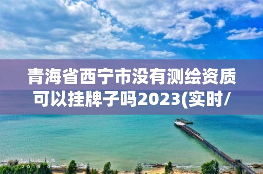 青海省西寧市沒有測繪資質可以掛牌子嗎2023(實時/更新中)