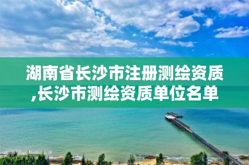 湖南省長沙市注冊測繪資質,長沙市測繪資質單位名單