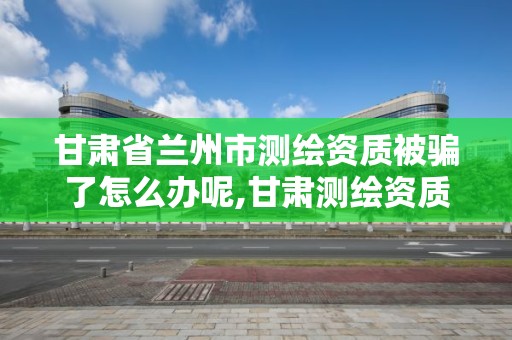 甘肅省蘭州市測繪資質被騙了怎么辦呢,甘肅測繪資質辦理。