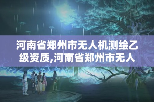 河南省鄭州市無人機測繪乙級資質,河南省鄭州市無人機測繪乙級資質公司名單。