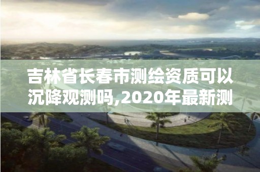 吉林省長春市測繪資質可以沉降觀測嗎,2020年最新測繪資質管理辦法