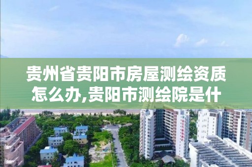 貴州省貴陽市房屋測繪資質怎么辦,貴陽市測繪院是什么單位