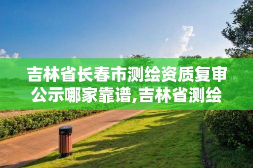 吉林省長春市測繪資質復審公示哪家靠譜,吉林省測繪資質查詢。