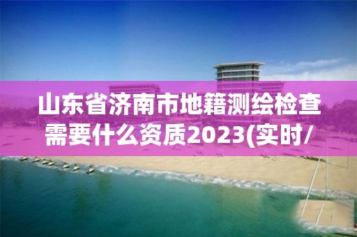 山東省濟南市地籍測繪檢查需要什么資質2023(實時/更新中)