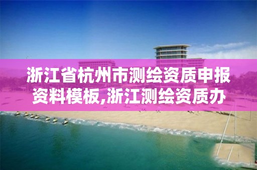 浙江省杭州市測繪資質申報資料模板,浙江測繪資質辦理流程