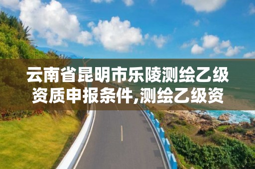 云南省昆明市樂陵測繪乙級(jí)資質(zhì)申報(bào)條件,測繪乙級(jí)資質(zhì)多少錢。