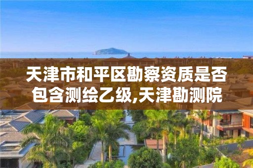 天津市和平區勘察資質是否包含測繪乙級,天津勘測院待遇