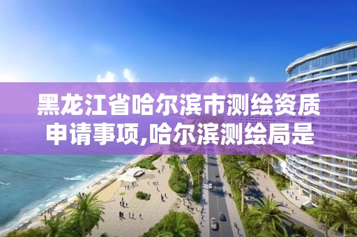 黑龍江省哈爾濱市測繪資質申請事項,哈爾濱測繪局是干什么的