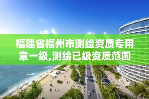 福建省福州市測繪資質專用章一級,測繪已級資質范圍