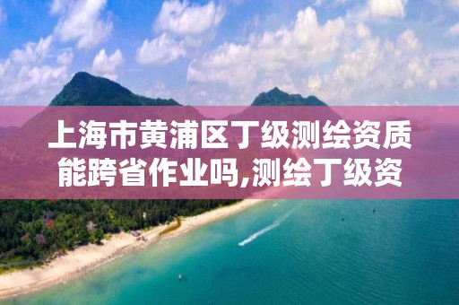 上海市黃浦區丁級測繪資質能跨省作業嗎,測繪丁級資質業務范圍。