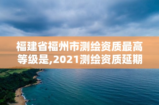 福建省福州市測繪資質最高等級是,2021測繪資質延期公告福建省