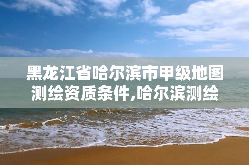 黑龍江省哈爾濱市甲級地圖測繪資質條件,哈爾濱測繪局是干什么的