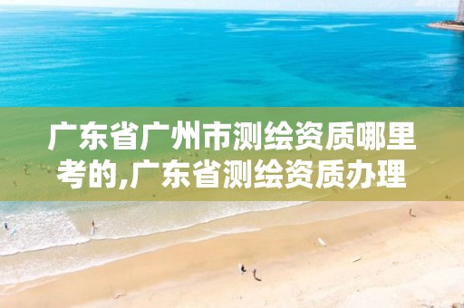 廣東省廣州市測繪資質哪里考的,廣東省測繪資質辦理流程