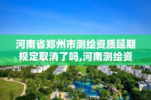 河南省鄭州市測繪資質延期規定取消了嗎,河南測繪資質延期公告。