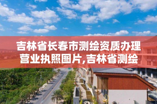 吉林省長春市測繪資質辦理營業執照圖片,吉林省測繪資質查詢。