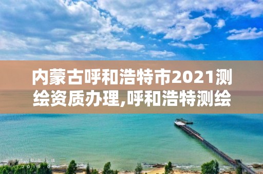 內蒙古呼和浩特市2021測繪資質辦理,呼和浩特測繪局屬于什么單位管理