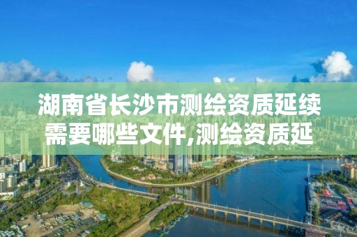 湖南省長沙市測繪資質延續需要哪些文件,測繪資質延續通知。