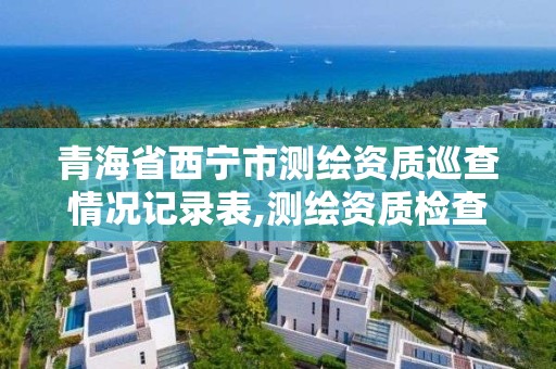 青海省西寧市測繪資質巡查情況記錄表,測繪資質檢查都檢查啥