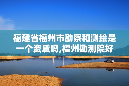 福建省福州市勘察和測繪是一個資質嗎,福州勘測院好嗎。