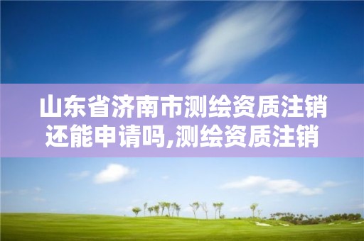 山東省濟南市測繪資質注銷還能申請嗎,測繪資質注銷流程