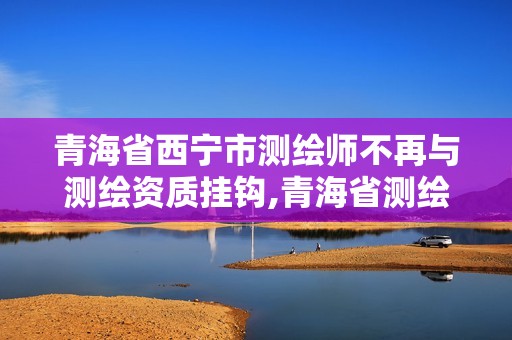 青海省西寧市測繪師不再與測繪資質掛鉤,青海省測繪資質延期公告